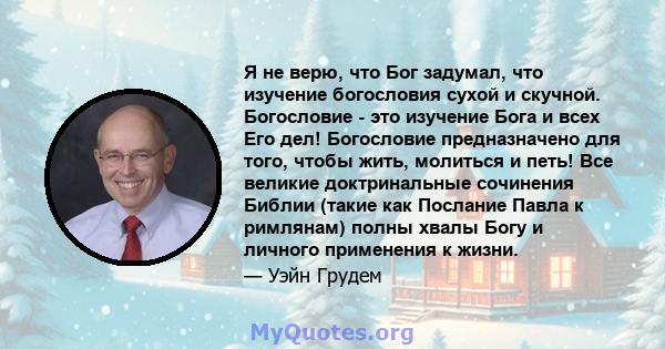 Я не верю, что Бог задумал, что изучение богословия сухой и скучной. Богословие - это изучение Бога и всех Его дел! Богословие предназначено для того, чтобы жить, молиться и петь! Все великие доктринальные сочинения