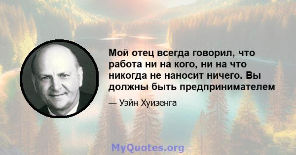 Мой отец всегда говорил, что работа ни на кого, ни на что никогда не наносит ничего. Вы должны быть предпринимателем