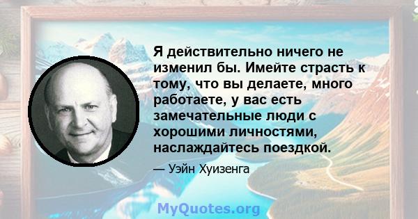 Я действительно ничего не изменил бы. Имейте страсть к тому, что вы делаете, много работаете, у вас есть замечательные люди с хорошими личностями, наслаждайтесь поездкой.