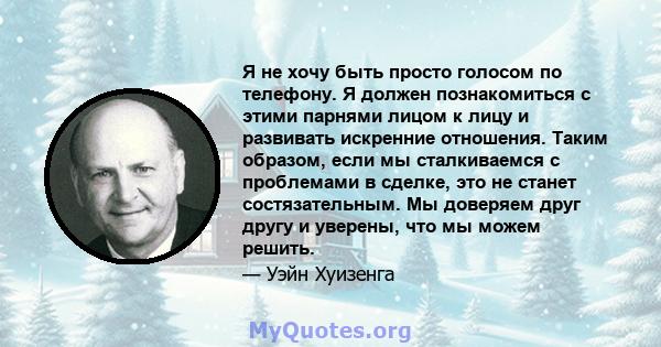 Я не хочу быть просто голосом по телефону. Я должен познакомиться с этими парнями лицом к лицу и развивать искренние отношения. Таким образом, если мы сталкиваемся с проблемами в сделке, это не станет состязательным. Мы 