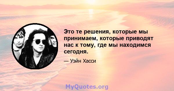 Это те решения, которые мы принимаем, которые приводят нас к тому, где мы находимся сегодня.