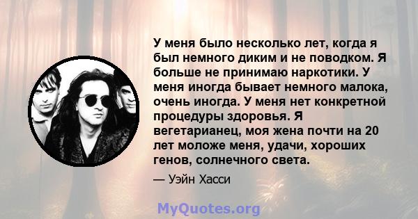 У меня было несколько лет, когда я был немного диким и не поводком. Я больше не принимаю наркотики. У меня иногда бывает немного малока, очень иногда. У меня нет конкретной процедуры здоровья. Я вегетарианец, моя жена