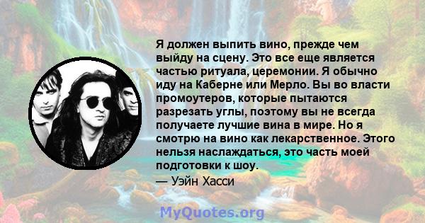 Я должен выпить вино, прежде чем выйду на сцену. Это все еще является частью ритуала, церемонии. Я обычно иду на Каберне или Мерло. Вы во власти промоутеров, которые пытаются разрезать углы, поэтому вы не всегда