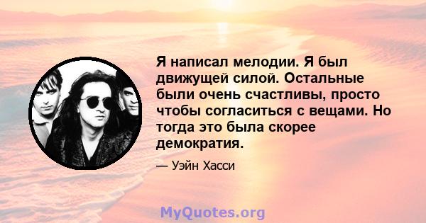 Я написал мелодии. Я был движущей силой. Остальные были очень счастливы, просто чтобы согласиться с вещами. Но тогда это была скорее демократия.