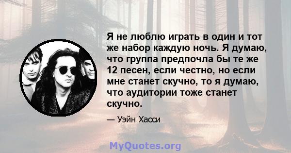 Я не люблю играть в один и тот же набор каждую ночь. Я думаю, что группа предпочла бы те же 12 песен, если честно, но если мне станет скучно, то я думаю, что аудитории тоже станет скучно.