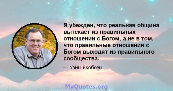 Я убежден, что реальная община вытекает из правильных отношений с Богом, а не в том, что правильные отношения с Богом выходят из правильного сообщества.