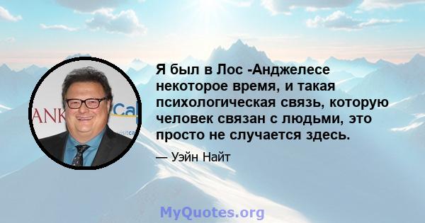 Я был в Лос -Анджелесе некоторое время, и такая психологическая связь, которую человек связан с людьми, это просто не случается здесь.