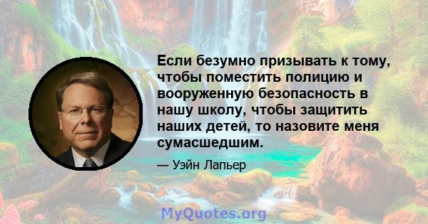 Если безумно призывать к тому, чтобы поместить полицию и вооруженную безопасность в нашу школу, чтобы защитить наших детей, то назовите меня сумасшедшим.