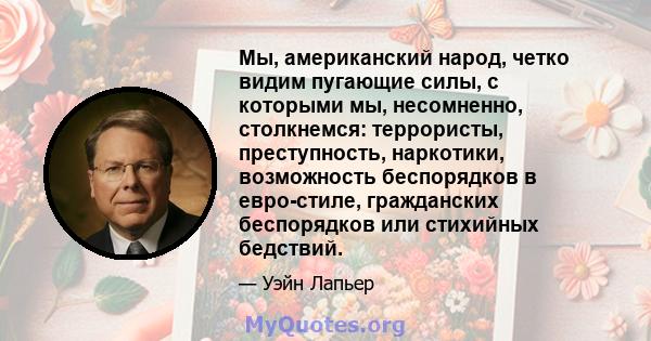 Мы, американский народ, четко видим пугающие силы, с которыми мы, несомненно, столкнемся: террористы, преступность, наркотики, возможность беспорядков в евро-стиле, гражданских беспорядков или стихийных бедствий.