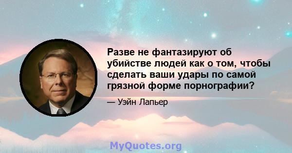 Разве не фантазируют об убийстве людей как о том, чтобы сделать ваши удары по самой грязной форме порнографии?