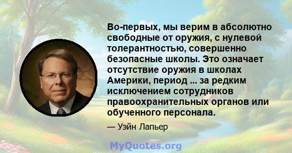 Во-первых, мы верим в абсолютно свободные от оружия, с нулевой толерантностью, совершенно безопасные школы. Это означает отсутствие оружия в школах Америки, период ... за редким исключением сотрудников