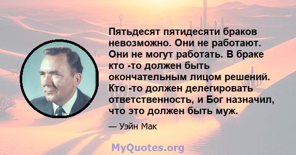 Пятьдесят пятидесяти браков невозможно. Они не работают. Они не могут работать. В браке кто -то должен быть окончательным лицом решений. Кто -то должен делегировать ответственность, и Бог назначил, что это должен быть