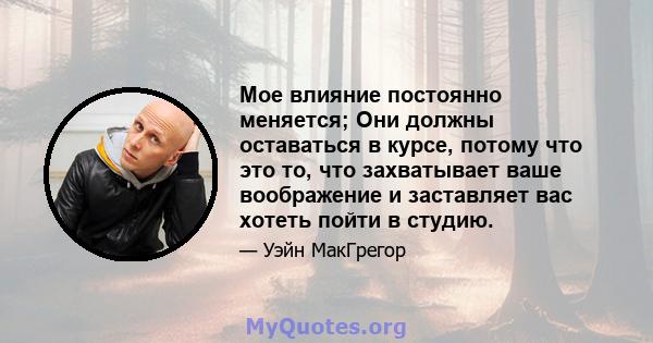 Мое влияние постоянно меняется; Они должны оставаться в курсе, потому что это то, что захватывает ваше воображение и заставляет вас хотеть пойти в студию.