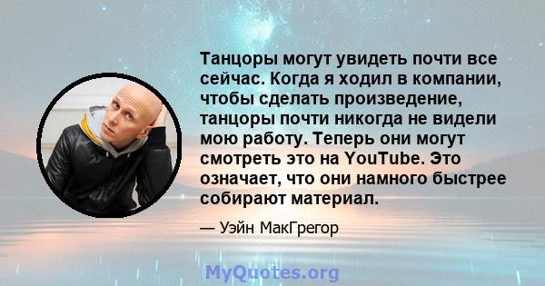 Танцоры могут увидеть почти все сейчас. Когда я ходил в компании, чтобы сделать произведение, танцоры почти никогда не видели мою работу. Теперь они могут смотреть это на YouTube. Это означает, что они намного быстрее