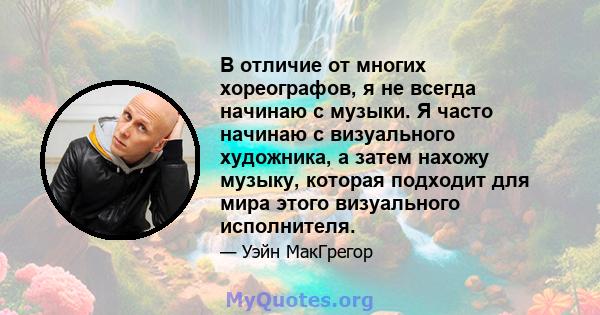 В отличие от многих хореографов, я не всегда начинаю с музыки. Я часто начинаю с визуального художника, а затем нахожу музыку, которая подходит для мира этого визуального исполнителя.