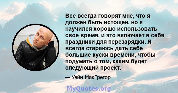 Все всегда говорят мне, что я должен быть истощен, но я научился хорошо использовать свое время, и это включает в себя праздники для перезарядки. Я всегда стараюсь дать себе большие куски времени, чтобы подумать о том,