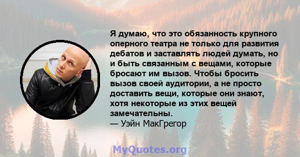 Я думаю, что это обязанность крупного оперного театра не только для развития дебатов и заставлять людей думать, но и быть связанным с вещами, которые бросают им вызов. Чтобы бросить вызов своей аудитории, а не просто