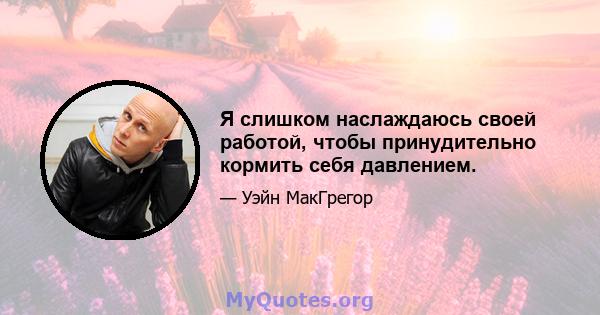 Я слишком наслаждаюсь своей работой, чтобы принудительно кормить себя давлением.