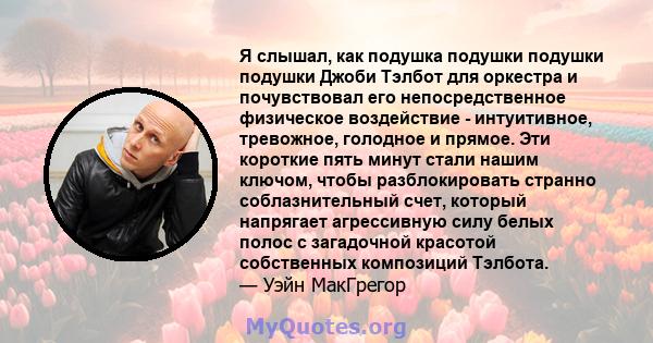 Я слышал, как подушка подушки подушки подушки Джоби Тэлбот для оркестра и почувствовал его непосредственное физическое воздействие - интуитивное, тревожное, голодное и прямое. Эти короткие пять минут стали нашим ключом, 