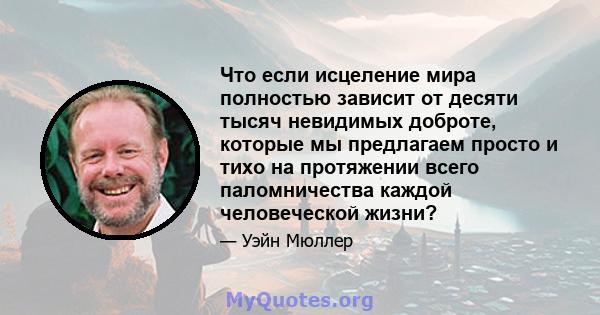 Что если исцеление мира полностью зависит от десяти тысяч невидимых доброте, которые мы предлагаем просто и тихо на протяжении всего паломничества каждой человеческой жизни?