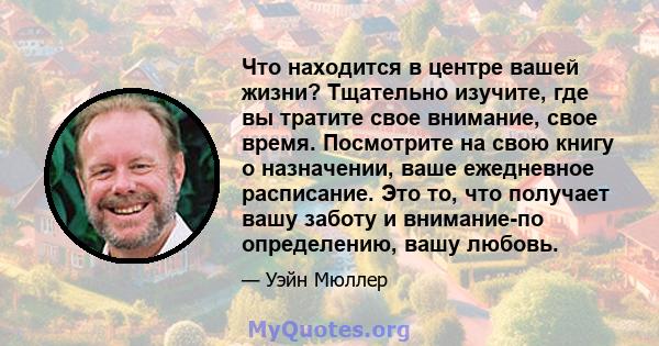 Что находится в центре вашей жизни? Тщательно изучите, где вы тратите свое внимание, свое время. Посмотрите на свою книгу о назначении, ваше ежедневное расписание. Это то, что получает вашу заботу и внимание-по