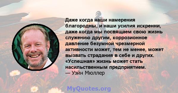 Даже когда наши намерения благородны, и наши усилия искренни, даже когда мы посвящаем свою жизнь служению другим, коррозионное давление безумной чрезмерной активности может, тем не менее, может вызвать страдания в себе