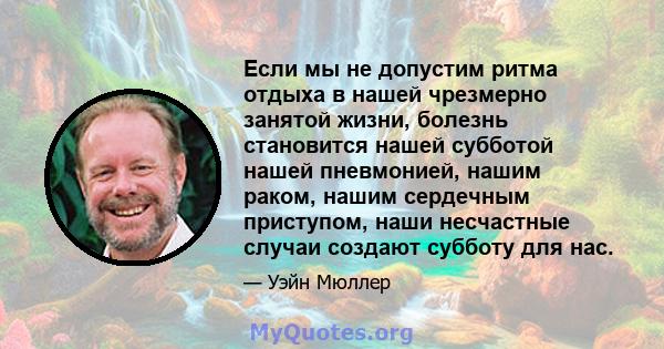 Если мы не допустим ритма отдыха в нашей чрезмерно занятой жизни, болезнь становится нашей субботой нашей пневмонией, нашим раком, нашим сердечным приступом, наши несчастные случаи создают субботу для нас.