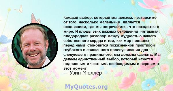 Каждый выбор, который мы делаем, независимо от того, насколько маленьким, является основанием, где мы встречаемся, что находится в мире. И плоды этих важных отношений- интимная, плодородная разговор между мудростью