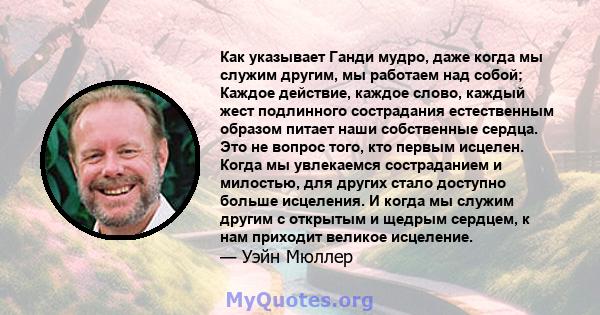 Как указывает Ганди мудро, даже когда мы служим другим, мы работаем над собой; Каждое действие, каждое слово, каждый жест подлинного сострадания естественным образом питает наши собственные сердца. Это не вопрос того,