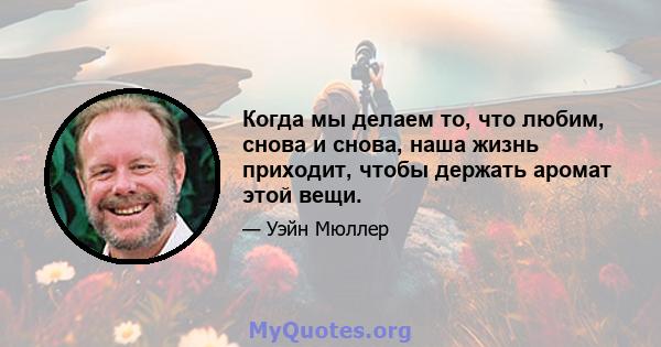 Когда мы делаем то, что любим, снова и снова, наша жизнь приходит, чтобы держать аромат этой вещи.