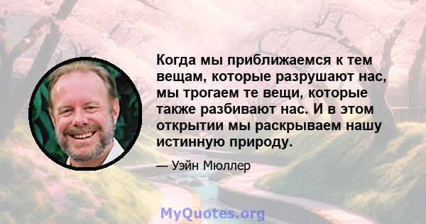 Когда мы приближаемся к тем вещам, которые разрушают нас, мы трогаем те вещи, которые также разбивают нас. И в этом открытии мы раскрываем нашу истинную природу.