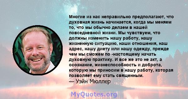 Многие из нас неправильно предполагают, что духовная жизнь начинается, когда мы меняем то, что мы обычно делаем в нашей повседневной жизни. Мы чувствуем, что должны изменить нашу работу, нашу жизненную ситуацию, наши