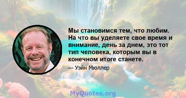 Мы становимся тем, что любим. На что вы уделяете свое время и внимание, день за днем, это тот тип человека, которым вы в конечном итоге станете.