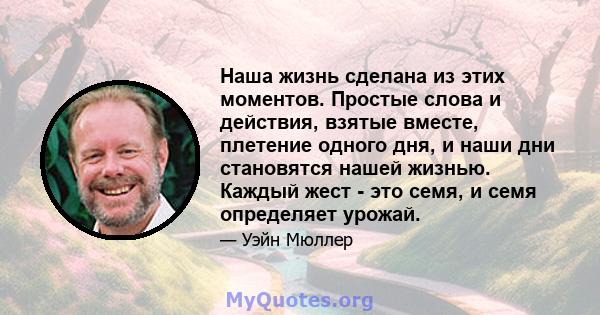 Наша жизнь сделана из этих моментов. Простые слова и действия, взятые вместе, плетение одного дня, и наши дни становятся нашей жизнью. Каждый жест - это семя, и семя определяет урожай.