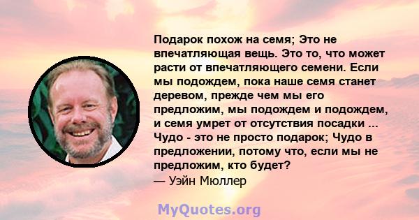 Подарок похож на семя; Это не впечатляющая вещь. Это то, что может расти от впечатляющего семени. Если мы подождем, пока наше семя станет деревом, прежде чем мы его предложим, мы подождем и подождем, и семя умрет от