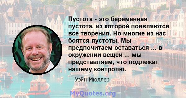 Пустота - это беременная пустота, из которой появляются все творения. Но многие из нас боятся пустоты. Мы предпочитаем оставаться ... в окружении вещей ... мы представляем, что подлежат нашему контролю.