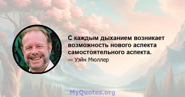 С каждым дыханием возникает возможность нового аспекта самостоятельного аспекта.