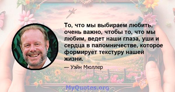 То, что мы выбираем любить, очень важно, чтобы то, что мы любим, ведет наши глаза, уши и сердца в паломничестве, которое формирует текстуру нашей жизни.