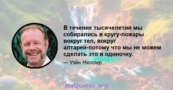 В течение тысячелетий мы собирались в кругу-пожары вокруг тел, вокруг алтарей-потому что мы не можем сделать это в одиночку.