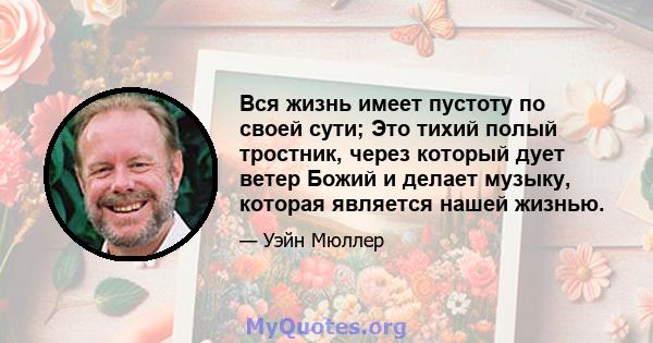 Вся жизнь имеет пустоту по своей сути; Это тихий полый тростник, через который дует ветер Божий и делает музыку, которая является нашей жизнью.