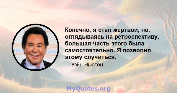 Конечно, я стал жертвой, но, оглядываясь на ретроспективу, большая часть этого была самостоятельно. Я позволил этому случиться.