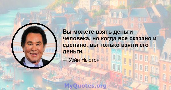 Вы можете взять деньги человека, но когда все сказано и сделано, вы только взяли его деньги.