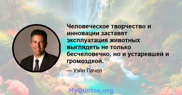 Человеческое творчество и инновации заставят эксплуатация животных выглядеть не только бесчеловечно, но и устаревшей и громоздкой.