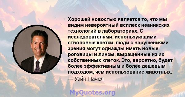 Хорошей новостью является то, что мы видим невероятный всплеск неаникских технологий в лабораториях. С исследователями, использующими стволовые клетки, люди с нарушениями зрения могут однажды иметь новые роговицы и