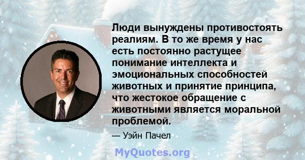 Люди вынуждены противостоять реалиям. В то же время у нас есть постоянно растущее понимание интеллекта и эмоциональных способностей животных и принятие принципа, что жестокое обращение с животными является моральной