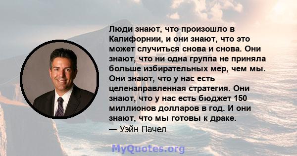 Люди знают, что произошло в Калифорнии, и они знают, что это может случиться снова и снова. Они знают, что ни одна группа не приняла больше избирательных мер, чем мы. Они знают, что у нас есть целенаправленная