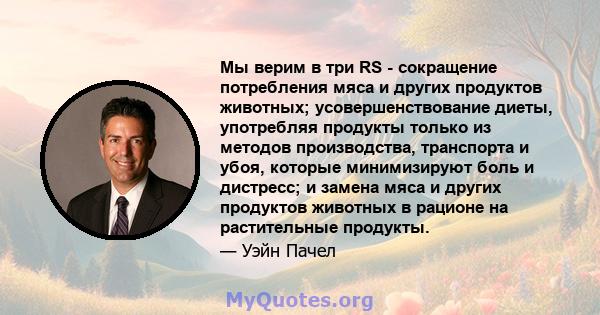 Мы верим в три RS - сокращение потребления мяса и других продуктов животных; усовершенствование диеты, употребляя продукты только из методов производства, транспорта и убоя, которые минимизируют боль и дистресс; и