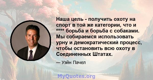 Наша цель - получить охоту на спорт в той же категории, что и **** борьба и борьба с собаками. Мы собираемся использовать урну и демократический процесс, чтобы остановить всю охоту в Соединенных Штатах.