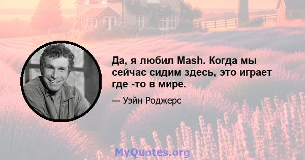 Да, я любил Mash. Когда мы сейчас сидим здесь, это играет где -то в мире.