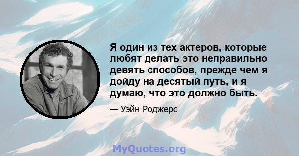 Я один из тех актеров, которые любят делать это неправильно девять способов, прежде чем я дойду на десятый путь, и я думаю, что это должно быть.